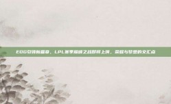 EDG引领新篇章，LPL赛季巅峰之战即将上演，荣耀与梦想的交汇点