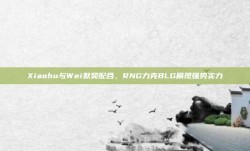 Xiaohu与Wei默契配合，RNG力克BLG展现强势实力