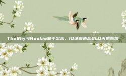 TheShy与Rookie联手出击，IG逆境逆袭BLG再创辉煌