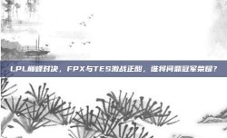 LPL巅峰对决，FPX与TES激战正酣，谁将问鼎冠军荣耀？