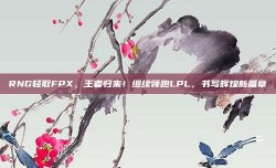 RNG轻取FPX，王者归来！继续领跑LPL，书写辉煌新篇章