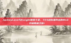 JackeyLove与Knight默契十足，TES战队强势击败BLG，开启胜利之路！