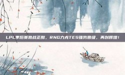 LPL季后赛激战正酣，RNG力克TES强势晋级，再创辉煌！