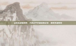 山东队顽强拼搏，力克辽宁打破连胜纪录，展现不屈韧性