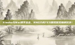 Xiaohu与Wei携手出击，RNG力克TES展现默契巅峰对决！