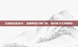 王哲林狂砍高分，福建男篮力克广州，强势捍卫主场荣耀！