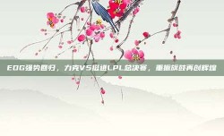 EDG强势回归，力克V5挺进LPL总决赛，重振旗鼓再创辉煌