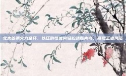 北京首钢火力全开，以压倒性优势轻松战胜青岛，展现王者风范