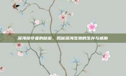 深海掠夺者的秘密，揭秘深海生物的生存与威胁