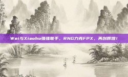 Wei与Xiaohu强强联手，RNG力克FPX，再创辉煌！