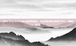 TheShy与Rookie默契搭档，IG战队强势击败FPX，再创辉煌