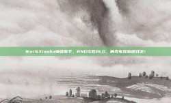 Wei与Xiaohu强强联手，RNG完胜BLG，展现电竞巅峰对决！