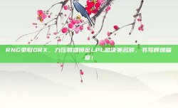 RNG豪取DRX，力压群雄锁定LPL总决赛名额，书写辉煌篇章！