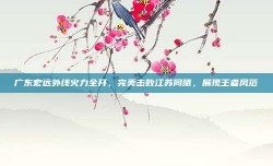 广东宏远外线火力全开，完美击败江苏同曦，展现王者风范