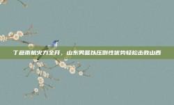 丁彦雨航火力全开，山东男篮以压倒性优势轻松击败山西