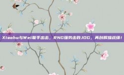 Xiaohu与Wei联手出击，RNG强势击败JDG，再创辉煌战绩！