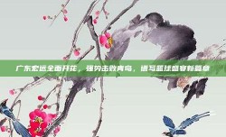 广东宏远全面开花，强势击败青岛，谱写篮球盛宴新篇章