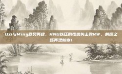 Uzi与Ming默契再续，RNG以压倒性优势击败RW，荣耀之路再添新章！