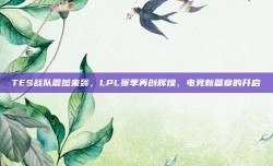 TES战队震撼来袭，LPL赛季再创辉煌，电竞新篇章的开启