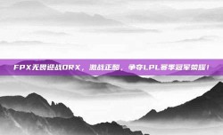 FPX无畏迎战DRX，激战正酣，争夺LPL赛季冠军荣耀！