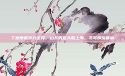 丁彦雨航火力全开，山东男篮大胜上海，书写辉煌篇章