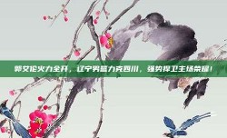 郭艾伦火力全开，辽宁男篮力克四川，强势捍卫主场荣耀！