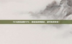 TES逆袭战胜FPX，锁定总决赛席位，谱写电竞传奇！