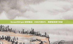 Scout与Viper默契联动，EDG力克V5，再展电竞豪门风采