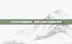 IG与RNG巅峰对决，赛场上演史诗级精彩对抗