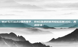 Wei与Xiaohu强势联手，RNG以绝对优势轻松压制JDG，再创佳绩！