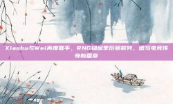 Xiaohu与Wei再度联手，RNG稳居季后赛前列，谱写电竞传奇新篇章