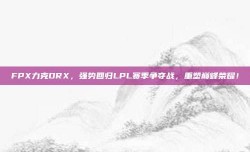 FPX力克DRX，强势回归LPL赛季争夺战，重塑巅峰荣耀！