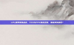 LPL夏季赛焦点战，TES与FPX激战正酣，谁能笑到最后？