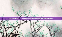 TES力克FPX，JackeyLove神级表现引领战队迈向胜利巅峰