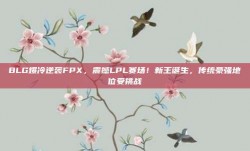 BLG爆冷逆袭FPX，震撼LPL赛场！新王诞生，传统豪强地位受挑战