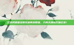 江苏同曦篮球俱乐部再创辉煌，力克天津队打破纪录！