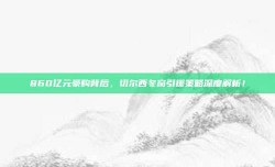 860亿元豪购背后，切尔西冬窗引援策略深度解析！