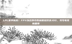 LPL赛季新高！FPX以压倒性胜利震撼对决JDG，书写电竞新篇章