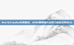 Wei与Xiaohu完美联动，RNG展现强大压制力轻松击败BLG