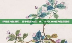 郭艾伦突破如风，辽宁男篮力克广东，书写CBA经典胜利篇章