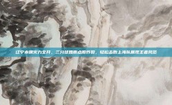 辽宁本钢火力全开，三分球如雨点般炸裂，轻松击败上海队展现王者风范