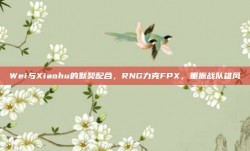 Wei与Xiaohu的默契配合，RNG力克FPX，重振战队雄风