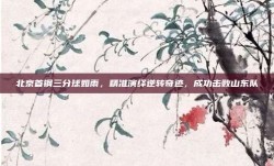 北京首钢三分球如雨，精准演绎逆转奇迹，成功击败山东队