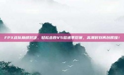 FPX战队巅峰对决，轻松击败V5挺进季后赛，高潮时刻再创辉煌！