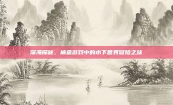 深海探秘，捕鱼游戏中的水下世界冒险之旅