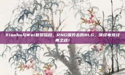 Xiaohu与Wei默契搭档，RNG强势击败BLG，演绎电竞经典之战！