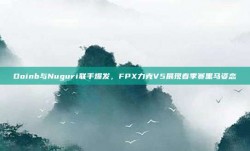 Doinb与Nuguri联手爆发，FPX力克V5展现春季赛黑马姿态