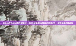 Ming与GALA的无缝联动，RNG以完美配合轻松击败TES，展现顶级对决风采