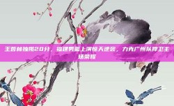 王哲林独揽20分，福建男篮上演惊天逆袭，力克广州队捍卫主场荣耀