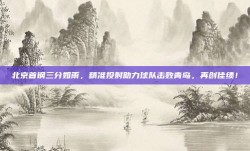 北京首钢三分如雨，精准投射助力球队击败青岛，再创佳绩！